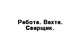 Работа. Вахта. Сварщик.